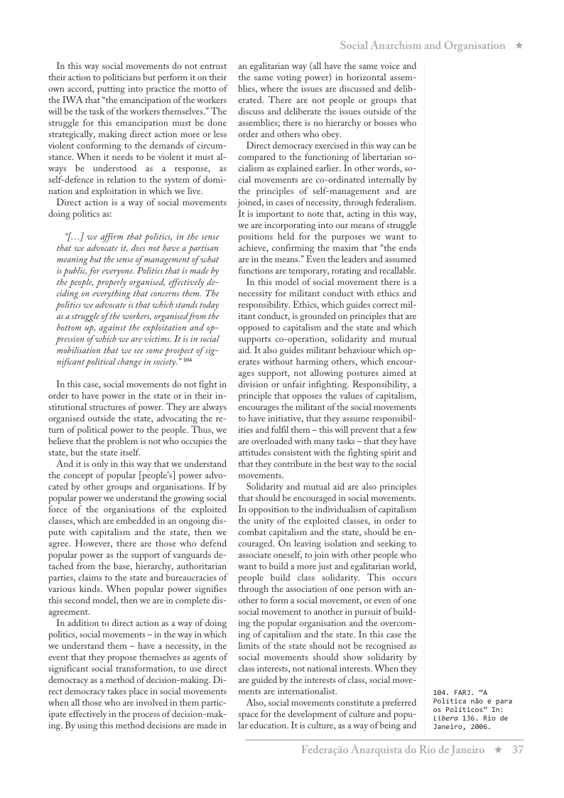 In this way social movements do not entrust their action o poliicians but perform it on their own accord, putting into practice the motto of the IWA that “the emancipation of the workers will be the task of the workers themselves.” The struggle for this emancipation must be done strategically, making direct action more or less violent conforming to the demands of circum- stance. When it needs to be violent it must al- ways be understood as a response, as self-defence in relation to the system of domi- nation and exploitation in which we live.  Direct action is a way of social movements doing politics as:  L...] we affirm that poliics, in the sense that wwe advcate it, does mot have a partisan meaning but the sense o management of what i public for everyone. Poltis that is made by the people, properly organised, ffctively de- ciding on everything that concerns them. The politics we advocate s that which stands today s a struggleof the workers, organised from the battom up, against the exploitation and op- presson o which we ae victims. I s in social mabilisation that we sec some prospect of sig- nificant political change i socity.” ™  In this case, social movements do not fight in order to have power in the state o in their in- stitutional structures of power. They are always organised outside the state, advocating the re- turn of political power to the people. Thus, we believe that the problem is not who occupies the state, but the state itslf.  And itis only in this way that we understand the concept of popular [people’s] power advo- cated by other groups and organisations. If by popular power we understand the growing social force of the organisations of the exploited classes, which are embedded in an ongoing dis- pute with capitalism and the state, then we agree. However, there are those who defend popular power as the support of vanguards de- tached from the base, hierarchy, authoritarian parties, claims to the state and bureaucracies of various kinds. When popular power signifies thissecond model, then we are in complete dis- agreement.  Tn addition to direct action as a way of doing politics, social movements ~ in the way in which we understand them ~ have a necessiy, in the event that they propose themselves as agents of significant social transformation, to use direct democracy as a method of decision-making, Di- rect democracy takes place in social movements whenall those who are involved in them partic- ipate effctively in the process of decision-mak- ing. By using this method decisions are made in  Social Anarchism and Organisation *  an egalitarian way (all have the same voice and the same voting power) in horizontal assem- blies, where the issues are discussed and delib- erated. There are not people or groups that discuss and deliberate the issues outside of the assemblies; there is no hierarchy or bosses who order and others who obey.  Direct democracy exercised in this way can be compared to the functioning of libertarian so- cialism as explained earler. In other words, so- cial movements are co-ordinated internally by the principles of self-management and are joined, in cases of necessity, through federalism. Ttis important to note tha, acting in this way, we are incorporating into our means of struggle positions held for the purposes we want to achieve, confirming the maxim that “the ends arein the means.” Even the leaders and assumed functions are temporary, rotating and recallable.  In this model of social movement there is 2 necessity for militant conduct with ethics and responsibility. Echics, which guides correct mil- itant conduct,is grounded on principles that are opposed to capitalism and the state and which supports co-operation, solidarity and mutual sid. It also guides militant behaviour which op- erates without harming others, which encour- ages support, not allowing postures aimed at division or unfair infighting. Responsibility, a principle that opposes the values of capitalism, encourages the militant of the social movements 0 have initiative, that they assume responsibil- ities and fulfil them ~ this il prevent that a few are overloaded with many tasks ~that they have attitudes consistent with the fighting spirit and that they contribute in the best way to the social movements  Solidarity and mutual aid are also principles that should be encouraged in social movemens In opposition to the individulism of capitalism the unity of the exploited classes, in order to combat capitalism and the state, should be en- couraged. On leaving isolation and secking to associate oneself, to join with other people who want to build a more just and egalitarian world, people build class solidarity. This occurs through the association of one person with an- other to form a social movement, o even of one social movement to another in pursuit of build- ing the popular organisation and the overcom- ing of capitalism and the state. In this case the limits of the state should not be recognised as social movements should show solidarity by class interests, not national interests. When they are guided by the interests of clas, social move- ments are internationalit  Also, social movements constitute a preferred space for the development of culture and popu- lar education. Itis culture, s a way of being and  100, Fava. Politica nio ¢ para o5 Politicos” In: Libera 136, Rio de 3aneiro, 2006.  Federagio A  rquista do Rio de Janciro % 